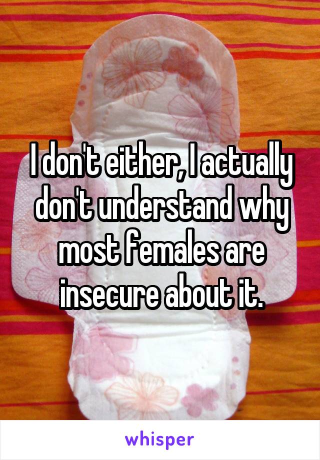 I don't either, I actually don't understand why most females are insecure about it.