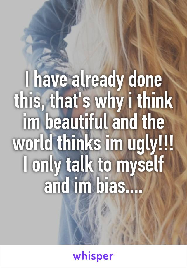 I have already done this, that's why i think im beautiful and the world thinks im ugly!!! I only talk to myself and im bias....