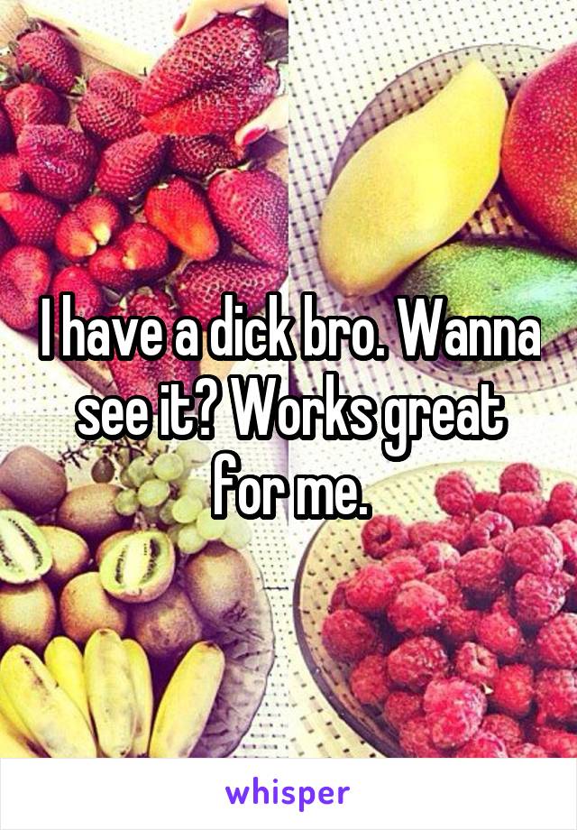 I have a dick bro. Wanna see it? Works great for me.