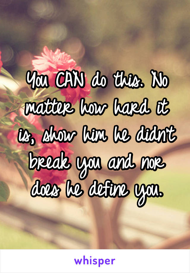 You CAN do this. No matter how hard it is, show him he didn't break you and nor does he define you.