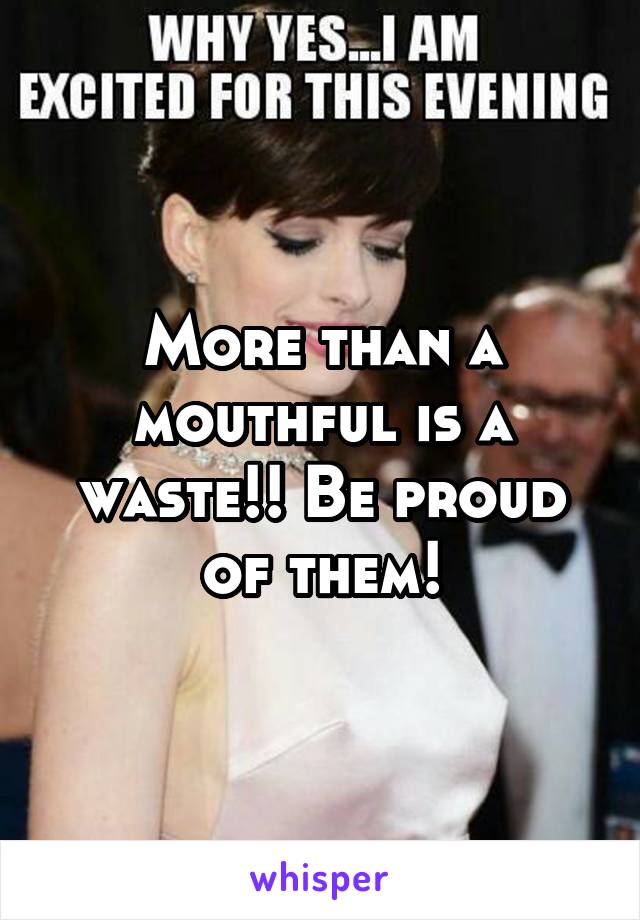 More than a mouthful is a waste!! Be proud of them!