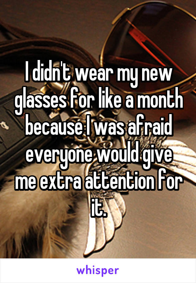 I didn't wear my new glasses for like a month because I was afraid everyone would give me extra attention for it.
