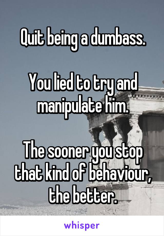 Quit being a dumbass.

You lied to try and manipulate him.

The sooner you stop that kind of behaviour, the better.