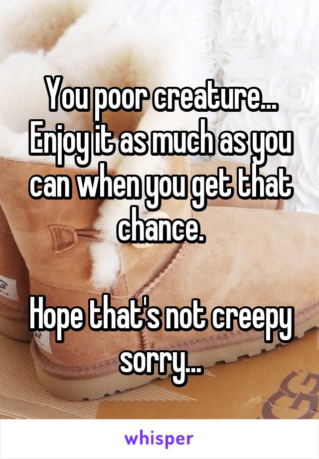 You poor creature... Enjoy it as much as you can when you get that chance.

Hope that's not creepy sorry...