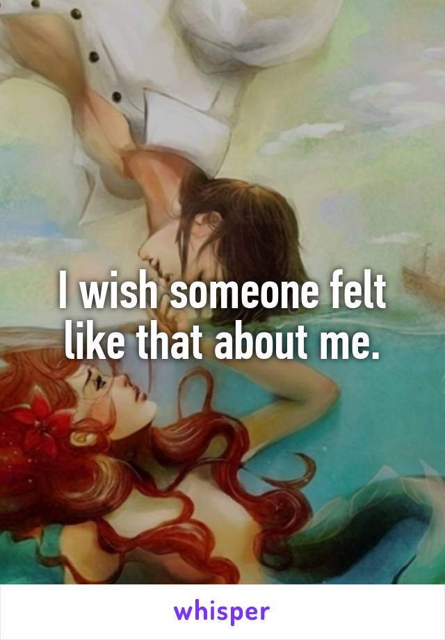 I wish someone felt like that about me.