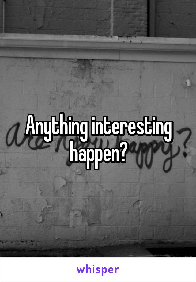 Anything interesting happen?