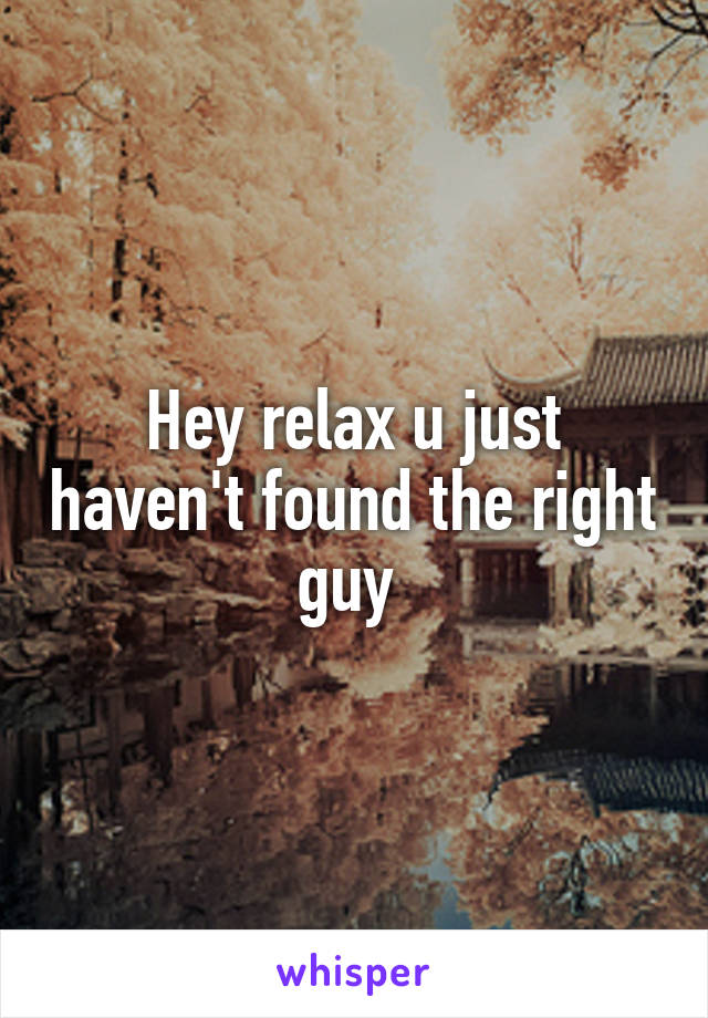 Hey relax u just haven't found the right guy 