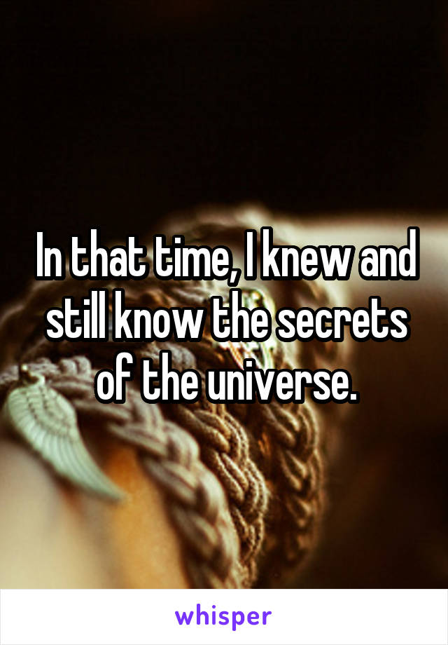 In that time, I knew and still know the secrets of the universe.