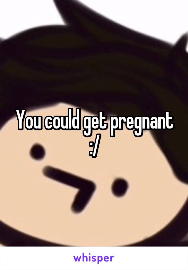 You could get pregnant :/