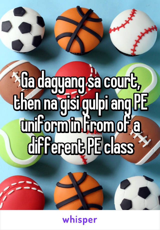 Ga dagyang sa court, then na gisi gulpi ang PE uniform in from of a different PE class