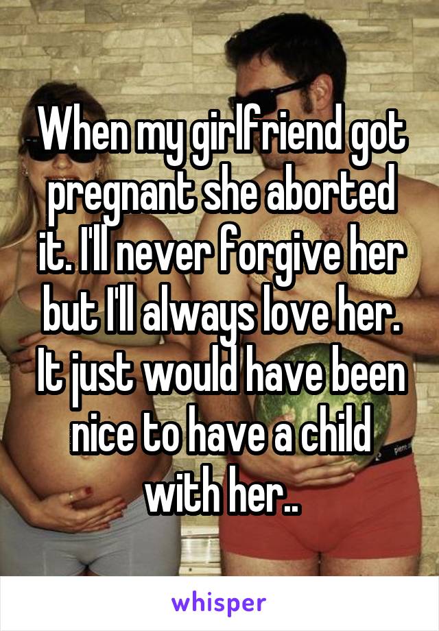 When my girlfriend got pregnant she aborted it. I'll never forgive her but I'll always love her. It just would have been nice to have a child with her..
