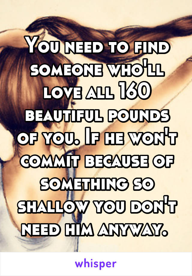 You need to find someone who'll love all 160 beautiful pounds of you. If he won't commit because of something so shallow you don't need him anyway. 