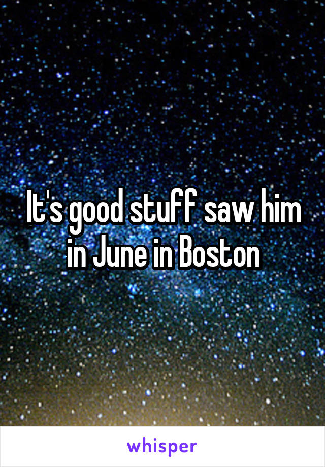 It's good stuff saw him in June in Boston