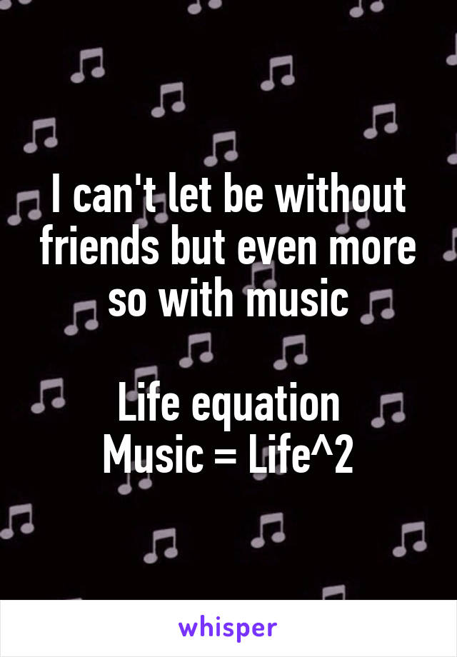 I can't let be without friends but even more so with music

Life equation
Music = Life^2