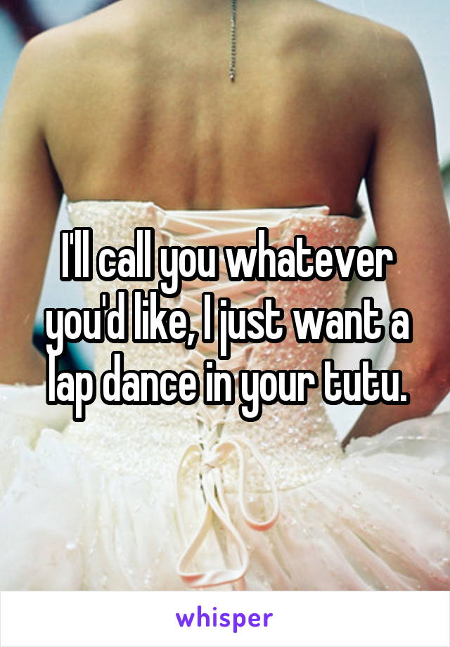 I'll call you whatever you'd like, I just want a lap dance in your tutu.