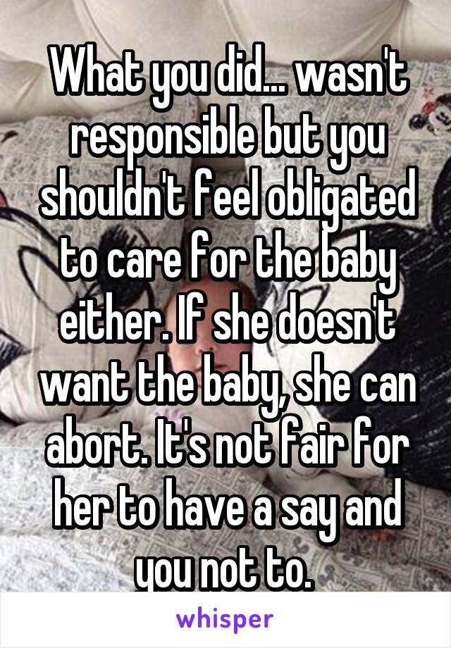 What you did... wasn't responsible but you shouldn't feel obligated to care for the baby either. If she doesn't want the baby, she can abort. It's not fair for her to have a say and you not to. 