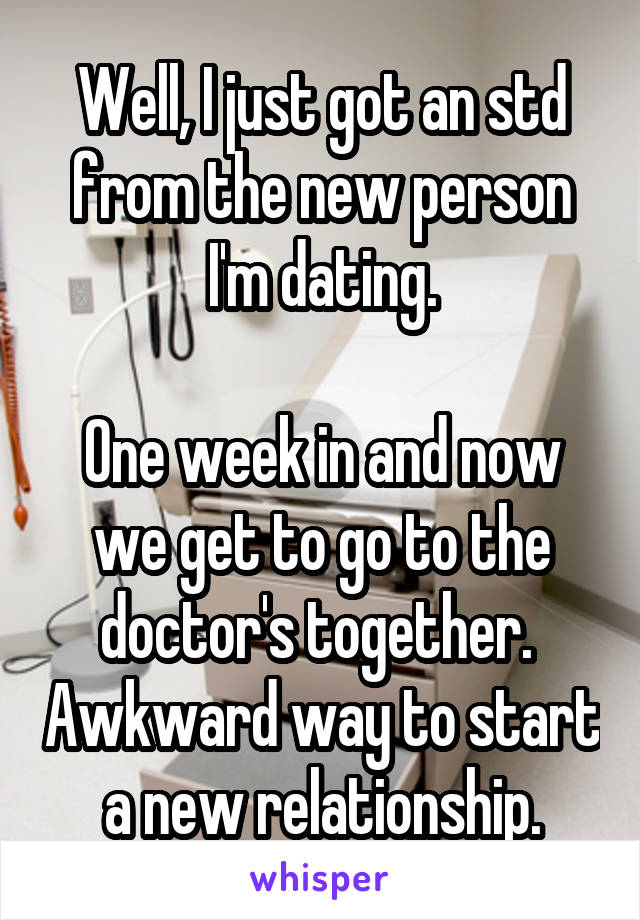 Well, I just got an std from the new person I'm dating.

One week in and now we get to go to the doctor's together.  Awkward way to start a new relationship.