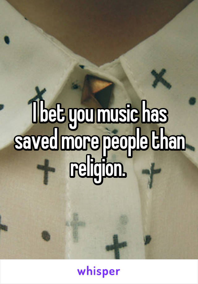 I bet you music has saved more people than religion. 