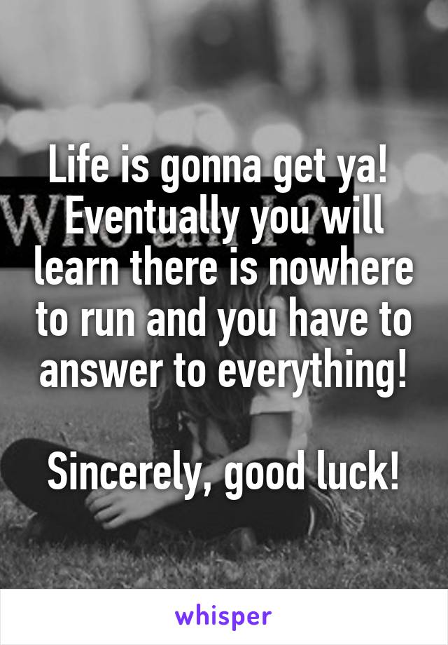 Life is gonna get ya!  Eventually you will learn there is nowhere to run and you have to answer to everything!

Sincerely, good luck!