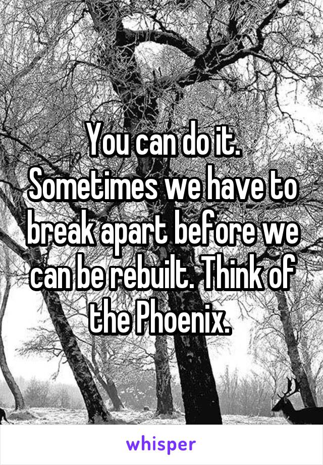 You can do it. Sometimes we have to break apart before we can be rebuilt. Think of the Phoenix. 
