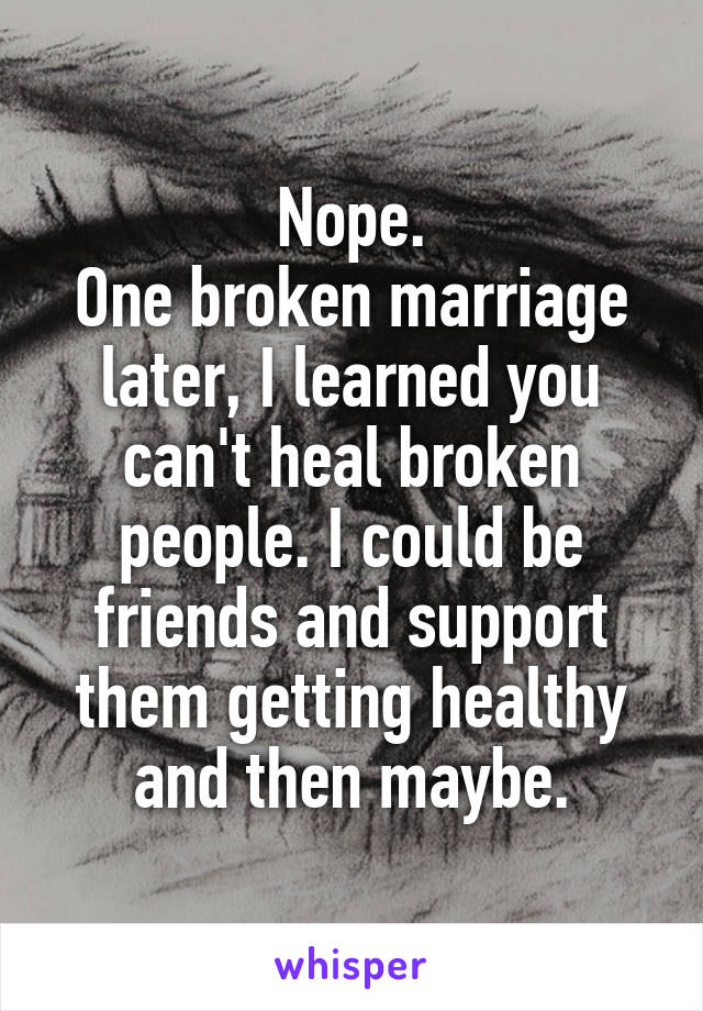 Nope.
One broken marriage later, I learned you can't heal broken people. I could be friends and support them getting healthy and then maybe.