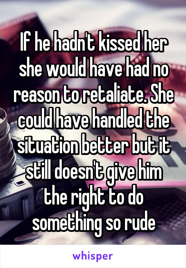 If he hadn't kissed her she would have had no reason to retaliate. She could have handled the situation better but it still doesn't give him the right to do something so rude