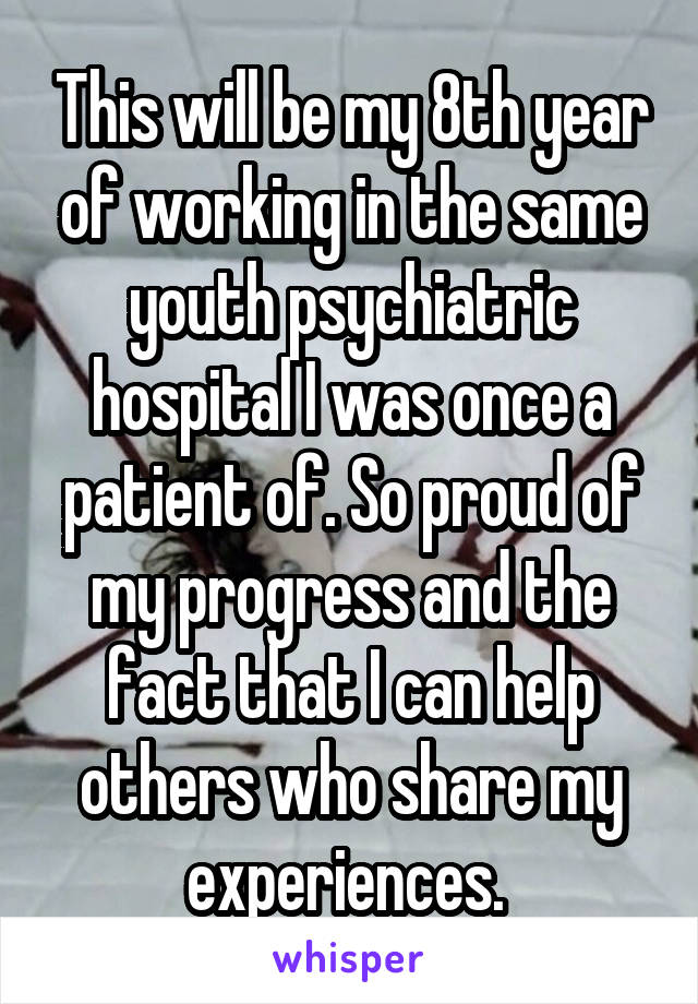This will be my 8th year of working in the same youth psychiatric hospital I was once a patient of. So proud of my progress and the fact that I can help others who share my experiences. 