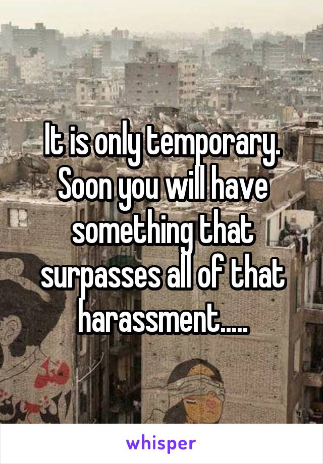 It is only temporary. Soon you will have something that surpasses all of that harassment.....