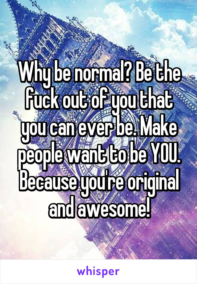 Why be normal? Be the fuck out of you that you can ever be. Make people want to be YOU. Because you're original and awesome!