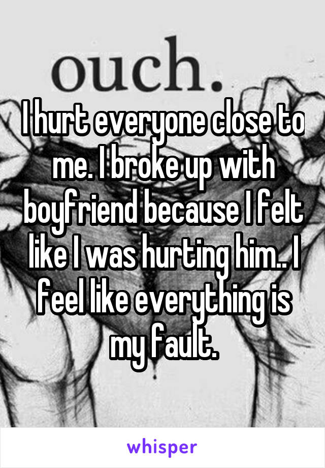 I hurt everyone close to me. I broke up with boyfriend because I felt like I was hurting him.. I feel like everything is my fault.