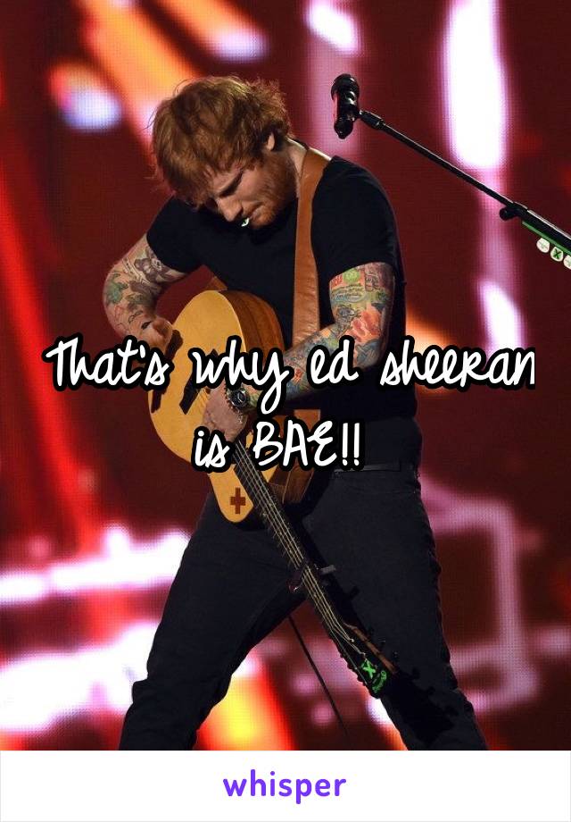 That's why ed sheeran is BAE!! 