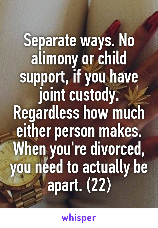 Separate ways. No alimony or child support, if you have joint custody. Regardless how much either person makes. When you're divorced, you need to actually be apart. (2\2)