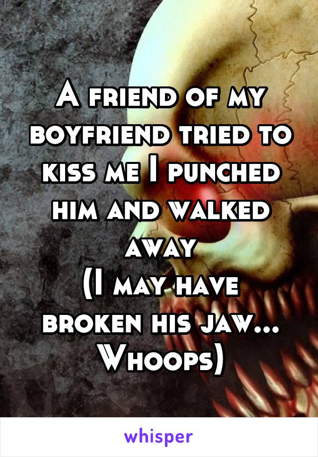 A friend of my boyfriend tried to kiss me I punched him and walked away
(I may have broken his jaw... Whoops)