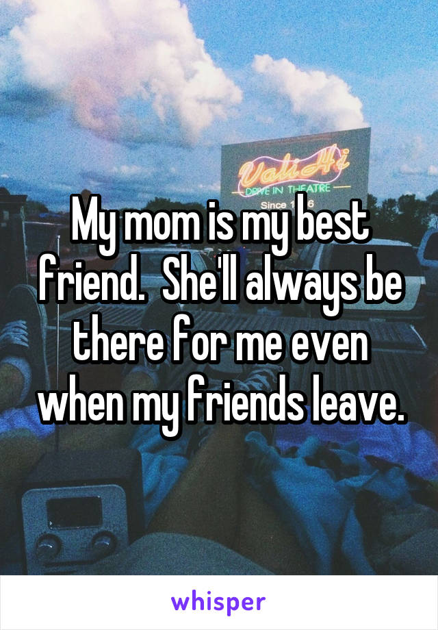 My mom is my best friend.  She'll always be there for me even when my friends leave.