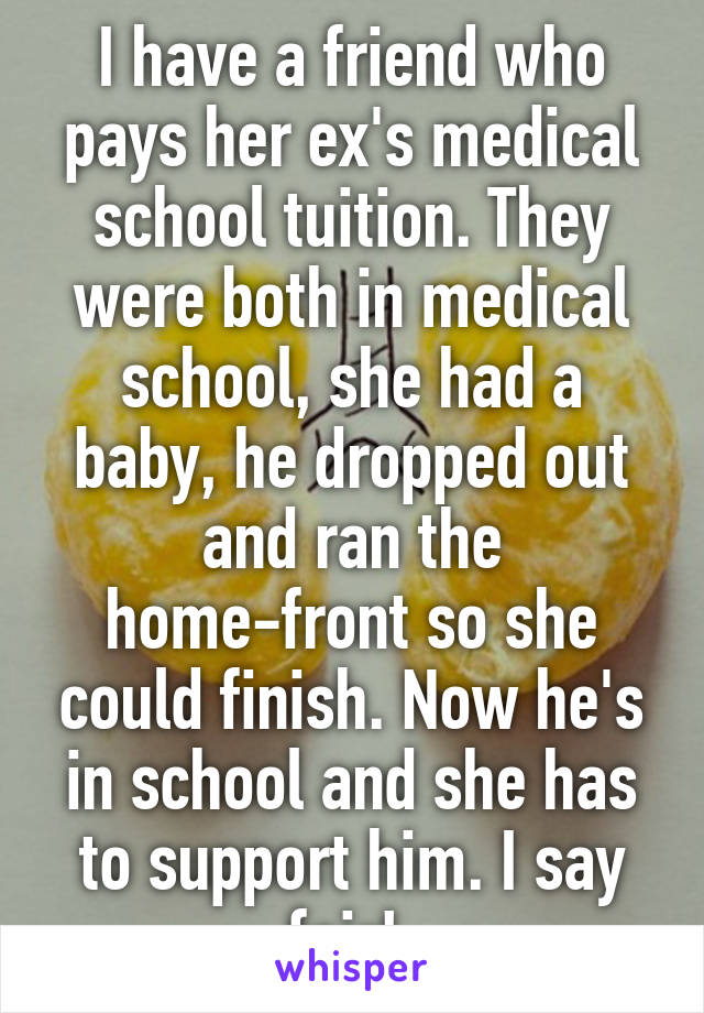 I have a friend who pays her ex's medical school tuition. They were both in medical school, she had a baby, he dropped out and ran the home-front so she could finish. Now he's in school and she has to support him. I say fair! 