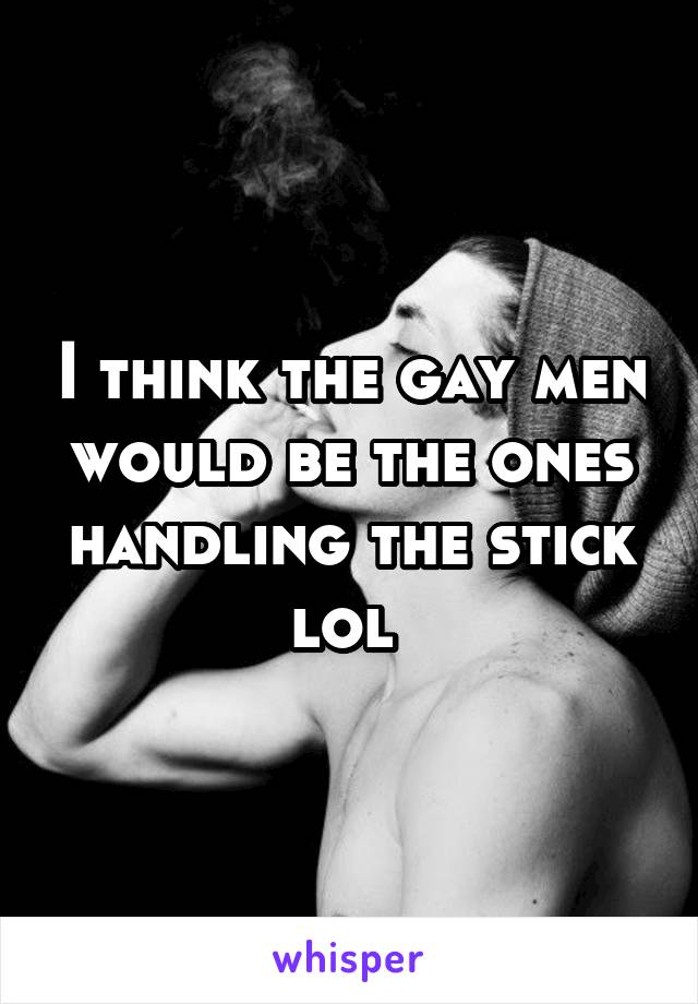 I think the gay men would be the ones handling the stick lol 