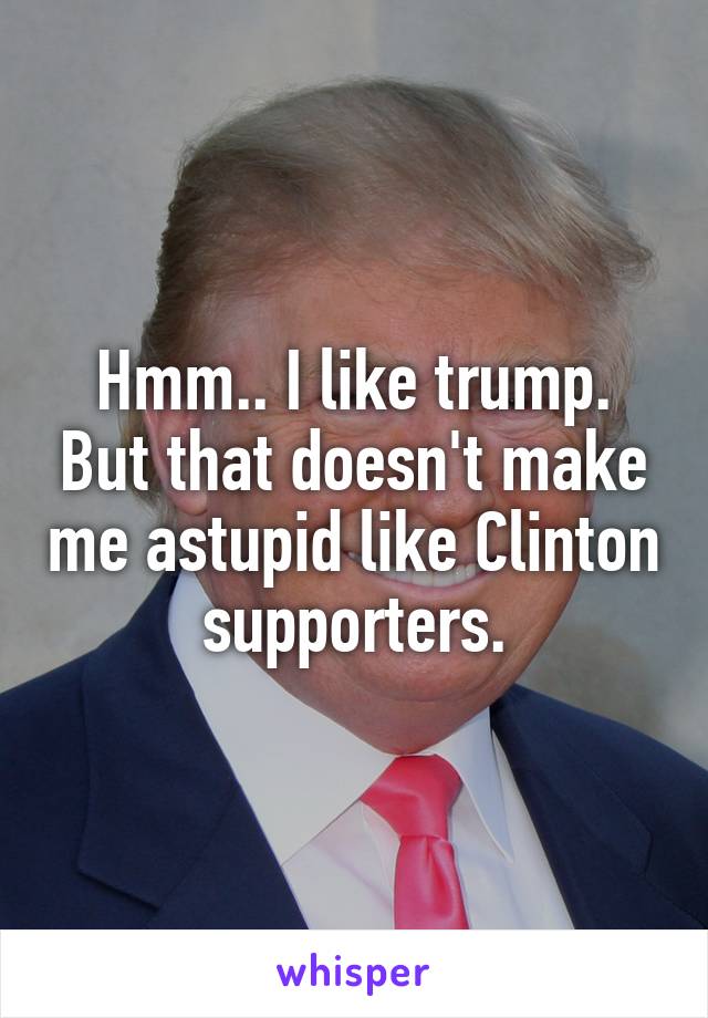 Hmm.. I like trump. But that doesn't make me astupid like Clinton supporters.