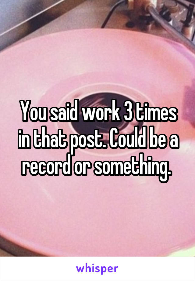 You said work 3 times in that post. Could be a record or something. 