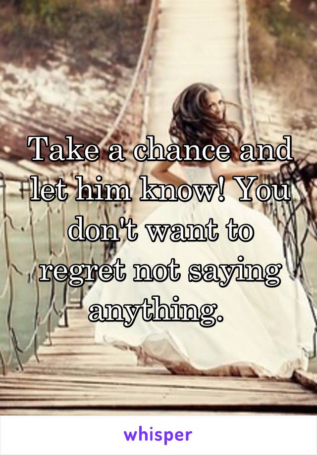 Take a chance and let him know! You don't want to regret not saying anything. 