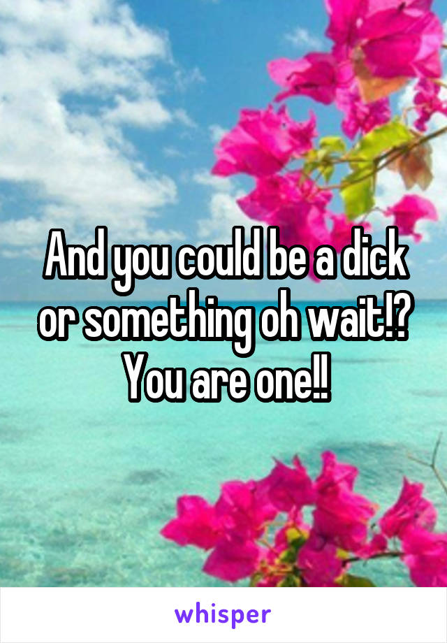 And you could be a dick or something oh wait!? You are one!!