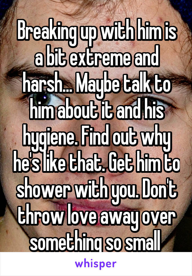 Breaking up with him is a bit extreme and harsh... Maybe talk to him about it and his hygiene. Find out why he's like that. Get him to shower with you. Don't throw love away over something so small 