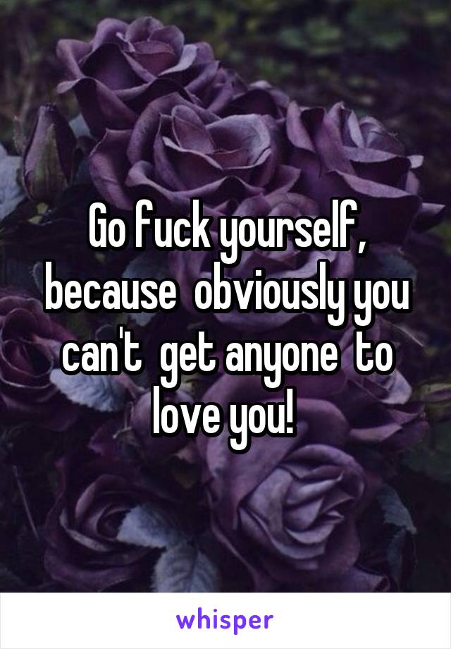 Go fuck yourself, because  obviously you can't  get anyone  to love you! 