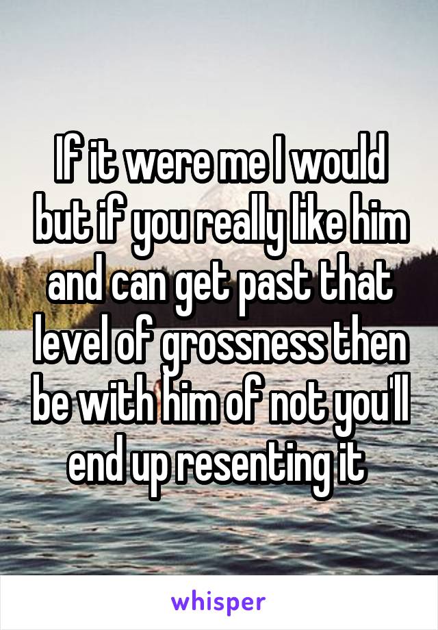 If it were me I would but if you really like him and can get past that level of grossness then be with him of not you'll end up resenting it 