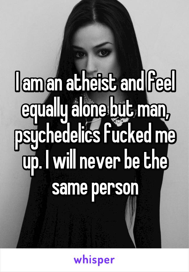 I am an atheist and feel equally alone but man, psychedelics fucked me up. I will never be the same person