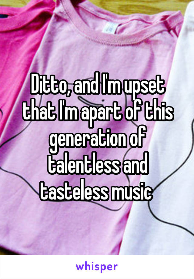 Ditto, and I'm upset that I'm apart of this generation of talentless and tasteless music 