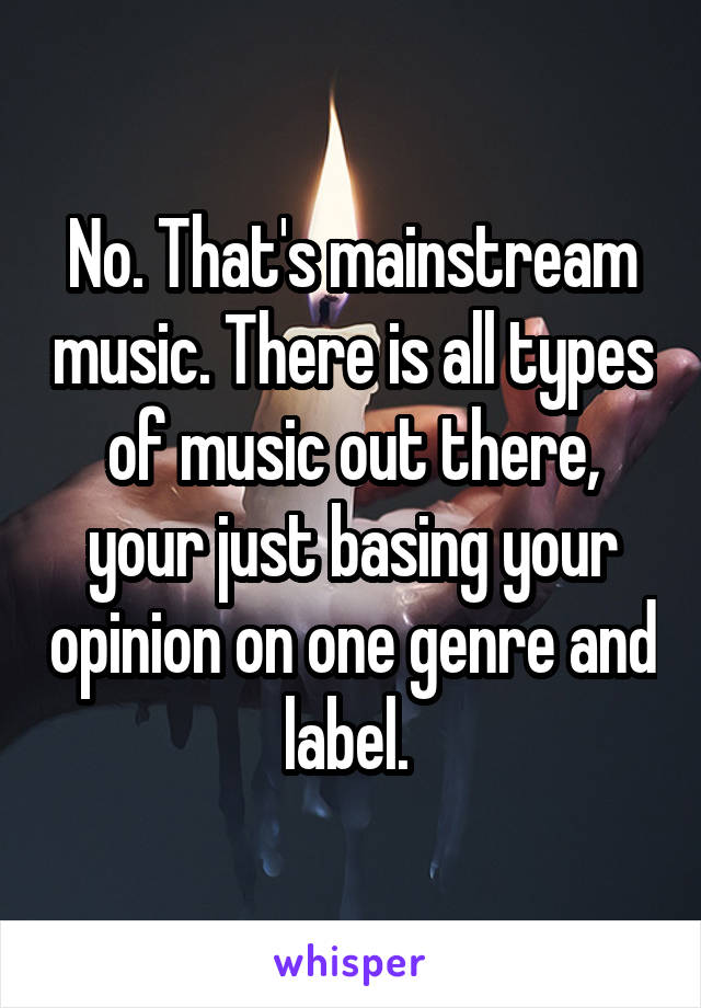 No. That's mainstream music. There is all types of music out there, your just basing your opinion on one genre and label. 