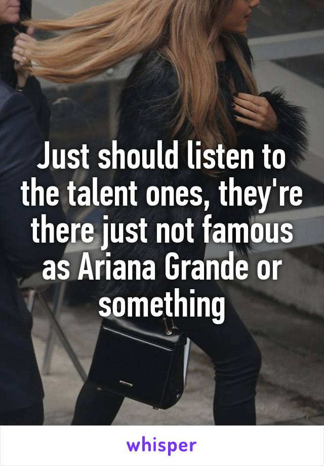 Just should listen to the talent ones, they're there just not famous as Ariana Grande or something