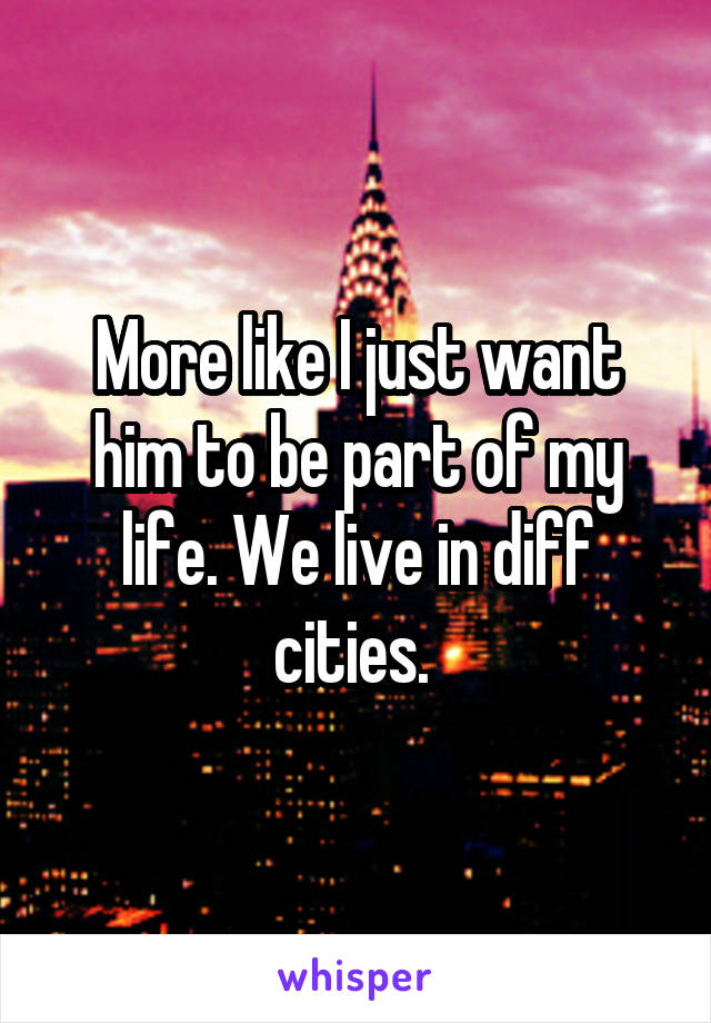 More like I just want him to be part of my life. We live in diff cities. 