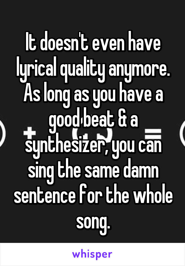 It doesn't even have lyrical quality anymore. As long as you have a good beat & a synthesizer, you can sing the same damn sentence for the whole song.