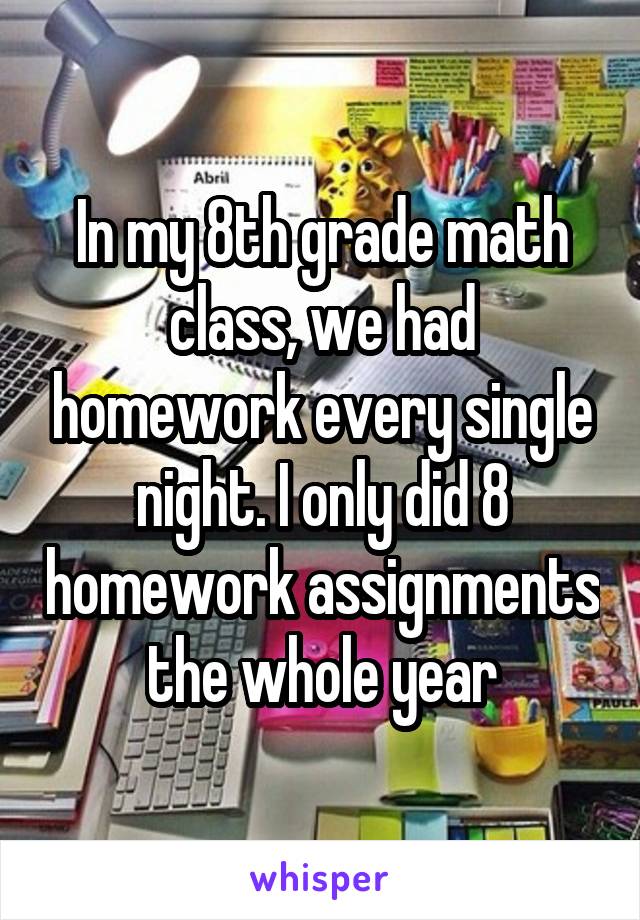 In my 8th grade math class, we had homework every single night. I only did 8 homework assignments the whole year